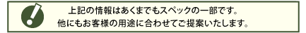 上記の情報はあくまでもスペックの一部です。 他にもお客様の用途に合わせてご提案いたします。