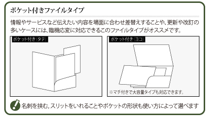 ポケット付きファイルタイプ：情報やサービスなど伝えたい内容を場面に合わせ差替えすることや、更新や改訂の多いケースには、臨機応変に対応できるこのファイルタイプがオススメです。