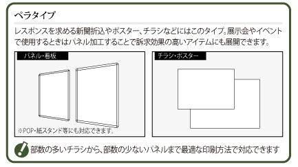 ペラタイプ：レスポンスを求める新聞折込やポスター、チラシなどにはこのタイプ。展示会やイベントで使用するときはパネル加工することで訴求効果の高いアイテムにも展開できます。