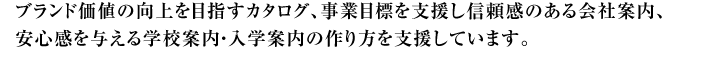 ブランド価値の向上を目指すカタログ、事業目標を支援し信頼感ある会社案内、安心感を与える学校案内・入学案内の作り方を支援しています。