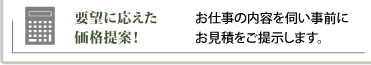 要望に応えた価格提案／お仕事の内容を伺い事前にお見積をご提示します。